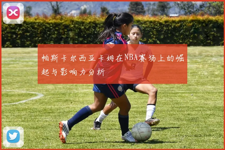帕斯卡尔西亚卡姆在NBA赛场上的崛起与影响力分析