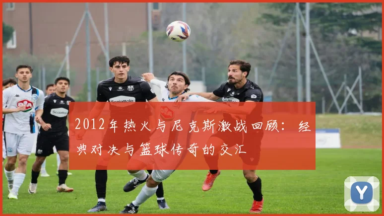 2012年热火与尼克斯激战回顾：经典对决与篮球传奇的交汇