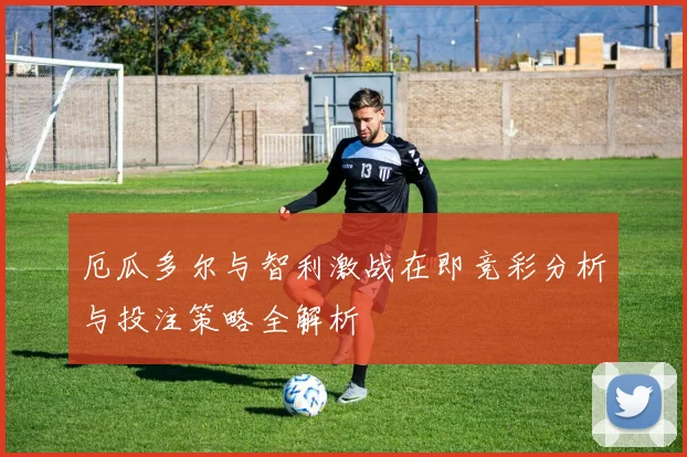 厄瓜多尔与智利激战在即竞彩分析与投注策略全解析