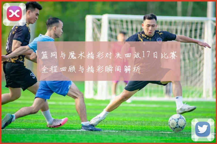 篮网与魔术精彩对决回放17日比赛全程回顾与精彩瞬间解析