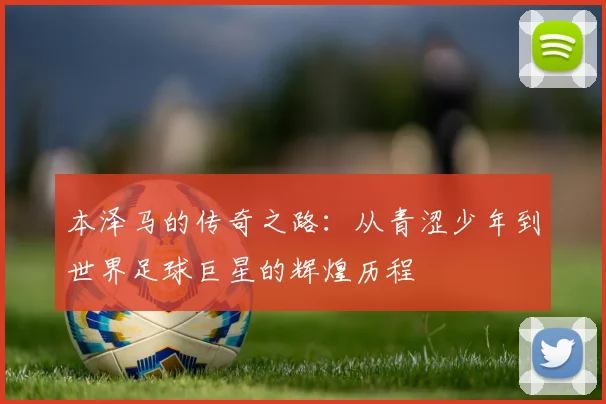 本泽马的传奇之路：从青涩少年到世界足球巨星的辉煌历程