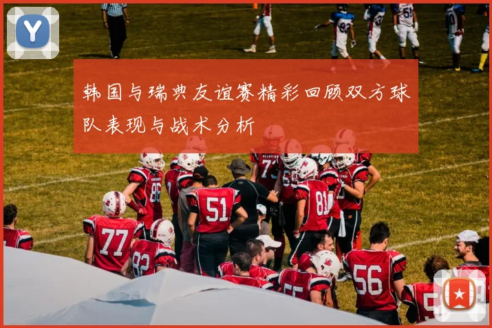 韩国与瑞典友谊赛精彩回顾双方球队表现与战术分析