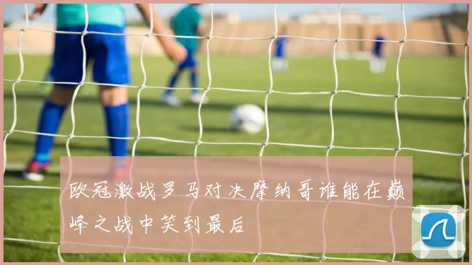 欧冠激战罗马对决摩纳哥谁能在巅峰之战中笑到最后