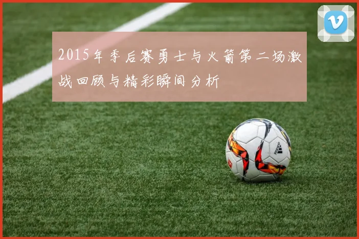 2015年季后赛勇士与火箭第二场激战回顾与精彩瞬间分析