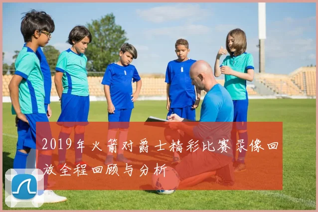 2019年火箭对爵士精彩比赛录像回放全程回顾与分析